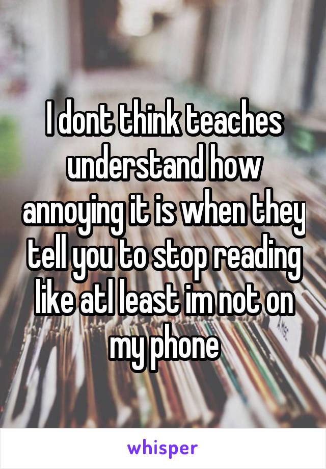 I dont think teaches understand how annoying it is when they tell you to stop reading like atl least im not on my phone
