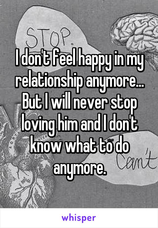 I don't feel happy in my relationship anymore... But I will never stop loving him and I don't know what to do anymore.
