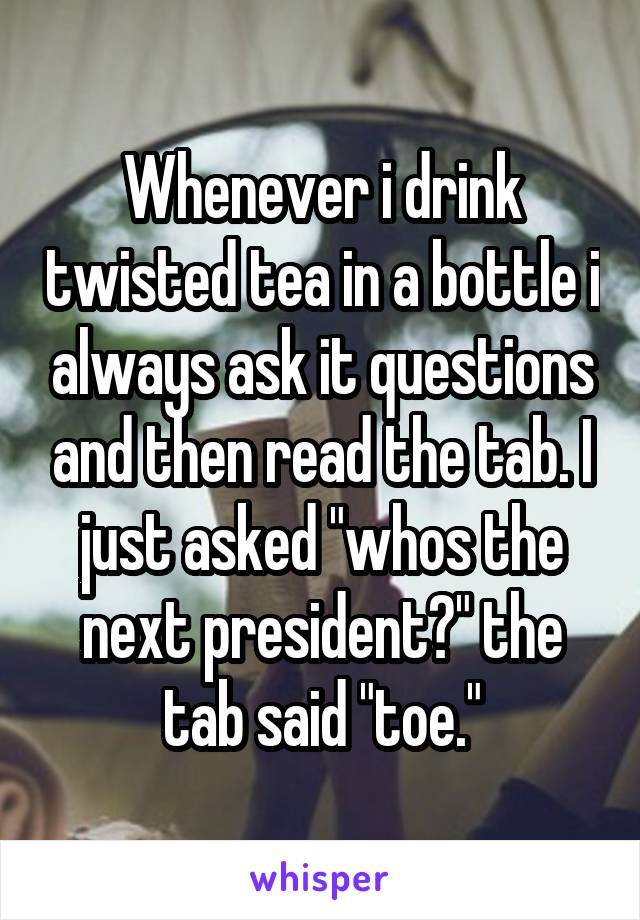 Whenever i drink twisted tea in a bottle i always ask it questions and then read the tab. I just asked "whos the next president?" the tab said "toe."
