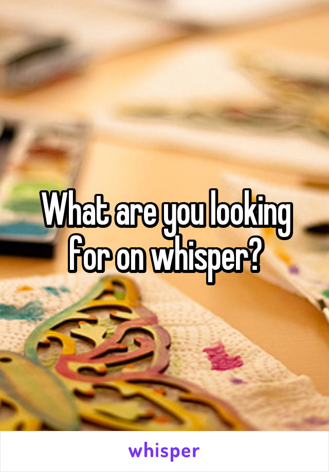 What are you looking for on whisper?
