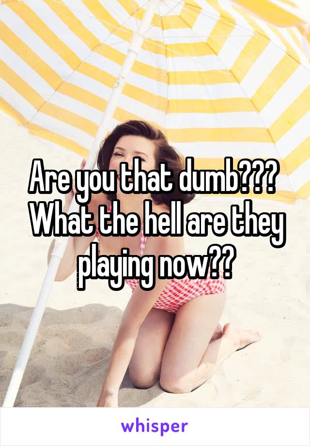 Are you that dumb???  What the hell are they playing now??