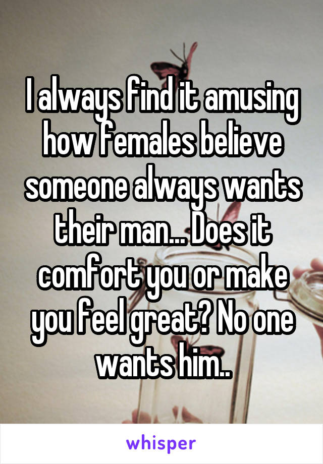 I always find it amusing how females believe someone always wants their man... Does it comfort you or make you feel great? No one wants him..