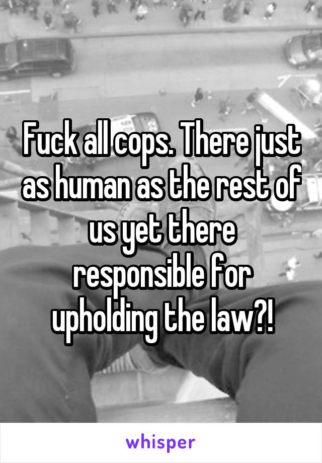 Fuck all cops. There just as human as the rest of us yet there responsible for upholding the law?!