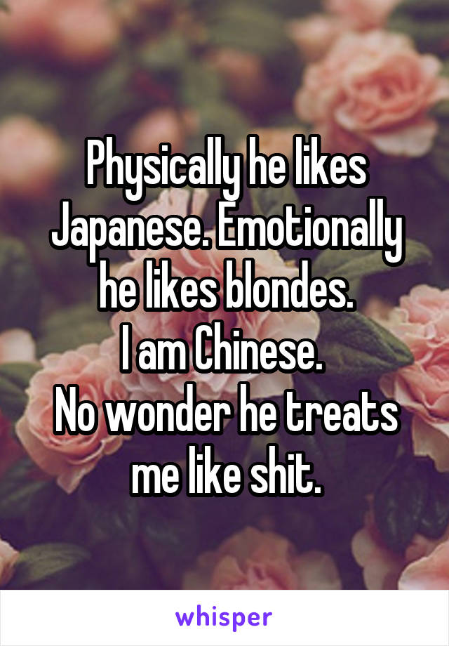 Physically he likes Japanese. Emotionally he likes blondes.
I am Chinese. 
No wonder he treats me like shit.