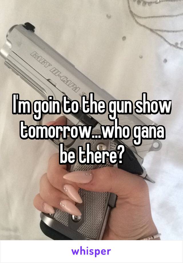 I'm goin to the gun show tomorrow...who gana be there?
