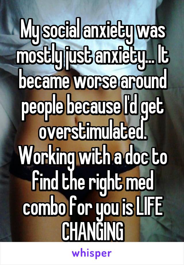 My social anxiety was mostly just anxiety... It became worse around people because I'd get overstimulated. Working with a doc to find the right med combo for you is LIFE CHANGING