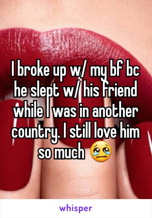I broke up w/ my bf bc he slept w/ his friend while I was in another country. I still love him so much 😢