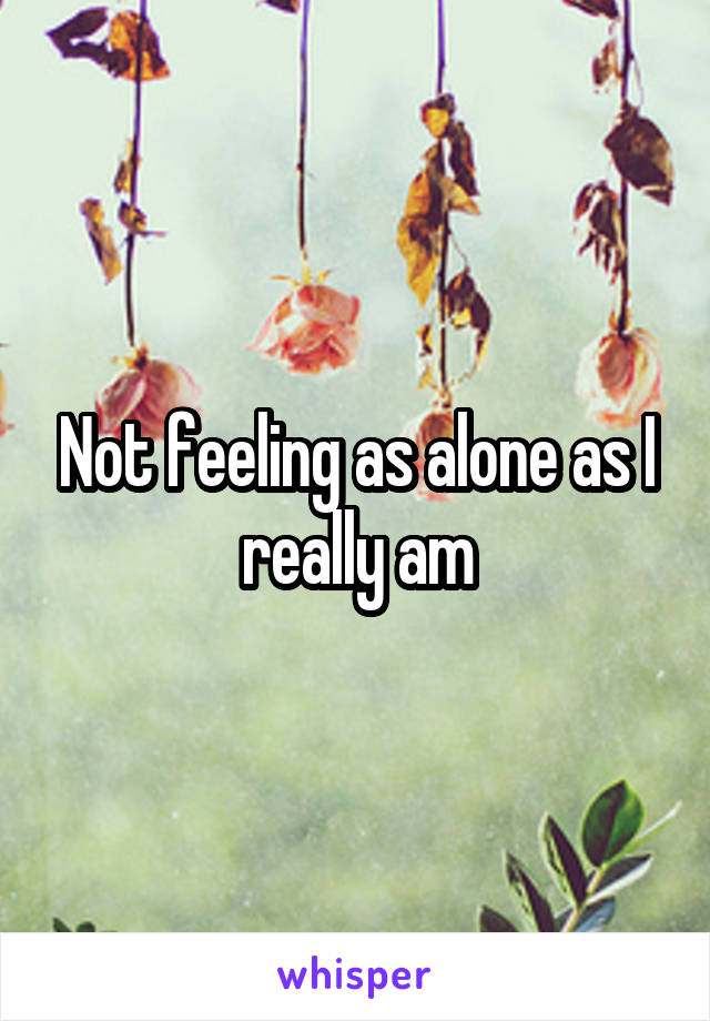 Not feeling as alone as I really am