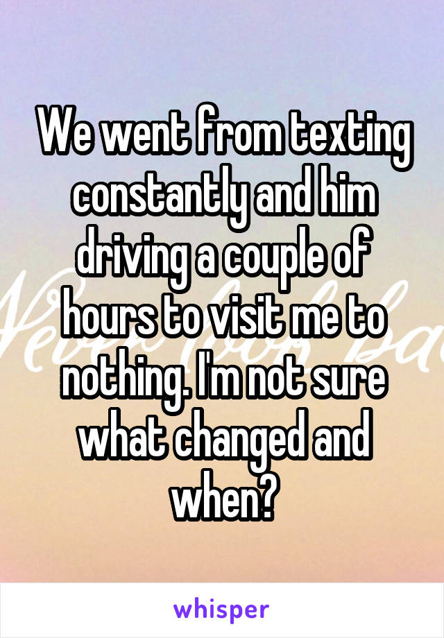 We went from texting constantly and him driving a couple of hours to visit me to nothing. I'm not sure what changed and when?