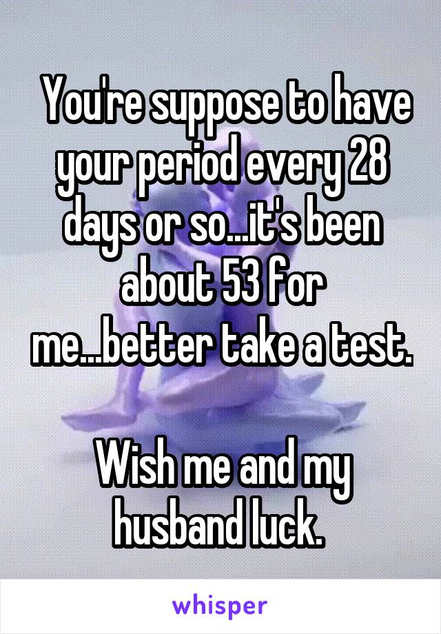  You're suppose to have your period every 28 days or so...it's been about 53 for me...better take a test. 
Wish me and my husband luck. 