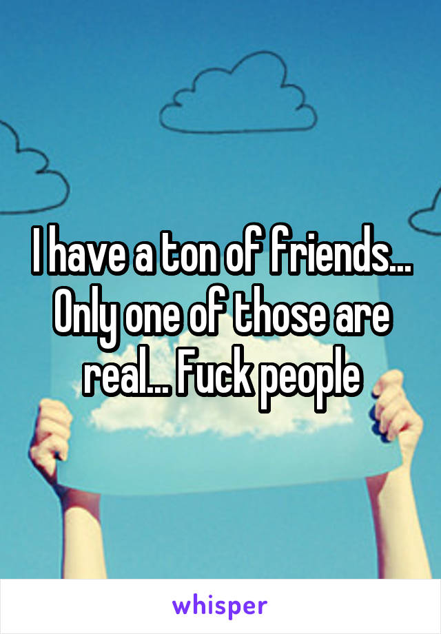 I have a ton of friends... Only one of those are real... Fuck people