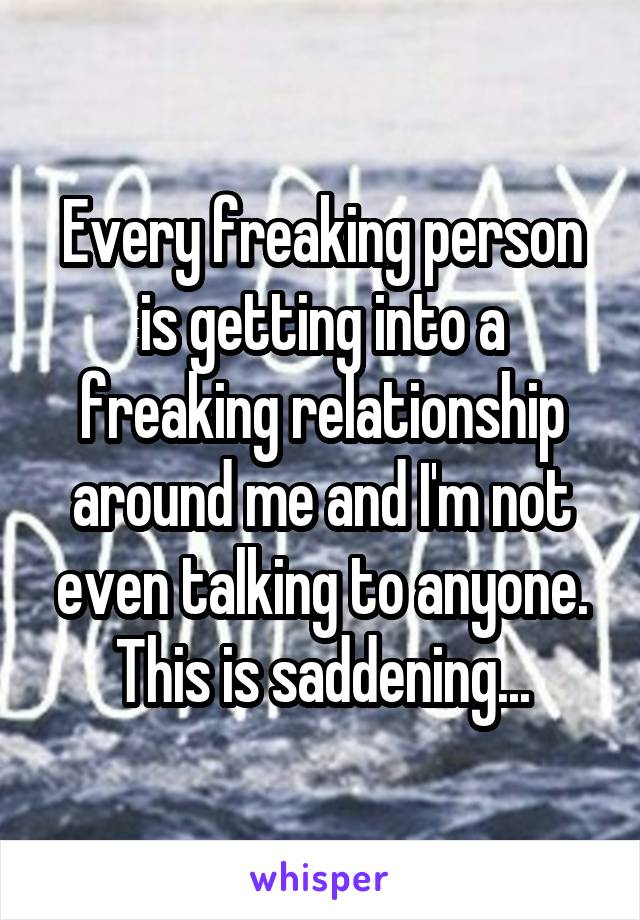 Every freaking person is getting into a freaking relationship around me and I'm not even talking to anyone. This is saddening...