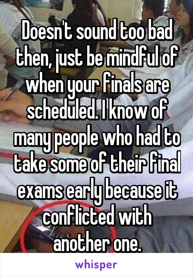 Doesn't sound too bad then, just be mindful of when your finals are scheduled. I know of many people who had to take some of their final exams early because it conflicted with another one.