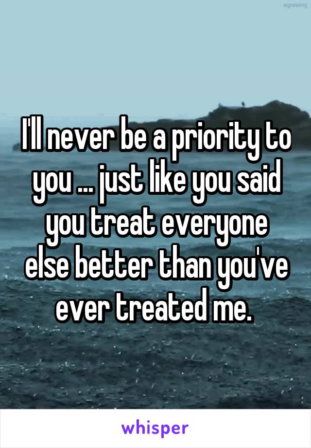 I'll never be a priority to you ... just like you said you treat everyone else better than you've ever treated me. 