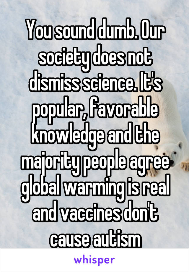 You sound dumb. Our society does not dismiss science. It's popular, favorable knowledge and the majority people agree global warming is real and vaccines don't cause autism