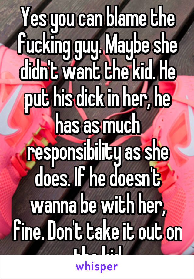 Yes you can blame the fucking guy. Maybe she didn't want the kid. He put his dick in her, he has as much responsibility as she does. If he doesn't wanna be with her, fine. Don't take it out on the kid