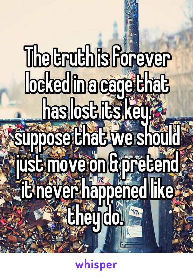 The truth is forever locked in a cage that has lost its key. suppose that we should just move on & pretend it never happened like they do. 