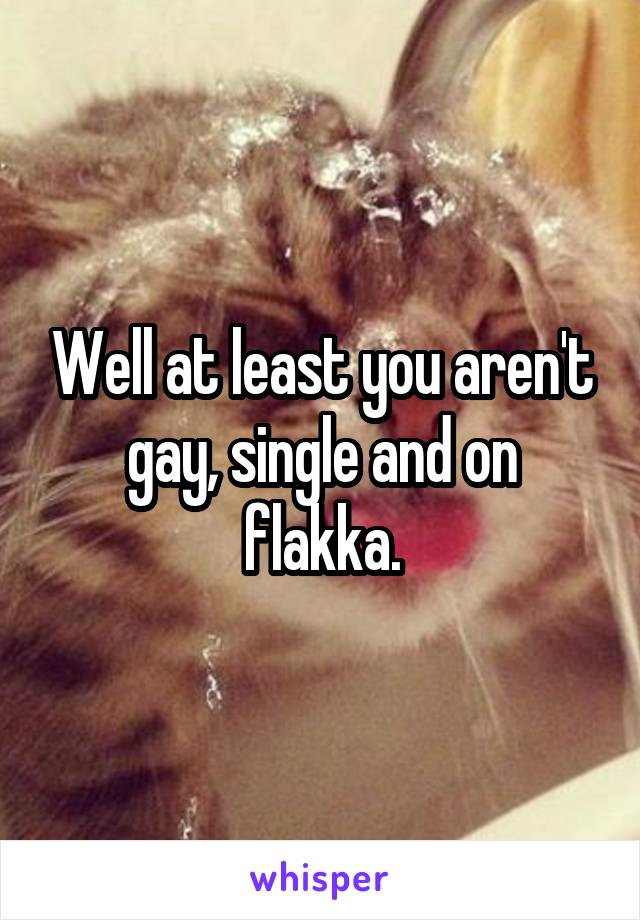 Well at least you aren't gay, single and on flakka.