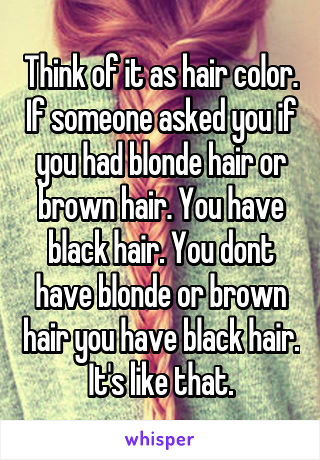 Think of it as hair color. If someone asked you if you had blonde hair or brown hair. You have black hair. You dont have blonde or brown hair you have black hair. It's like that.