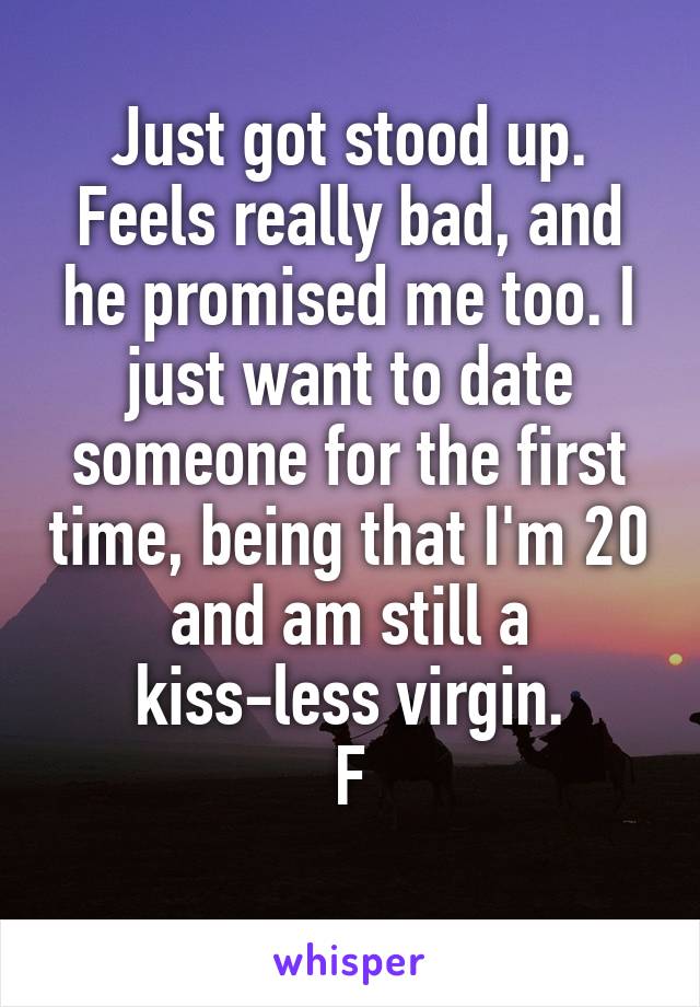 Just got stood up. Feels really bad, and he promised me too. I just want to date someone for the first time, being that I'm 20 and am still a kiss-less virgin.
F
