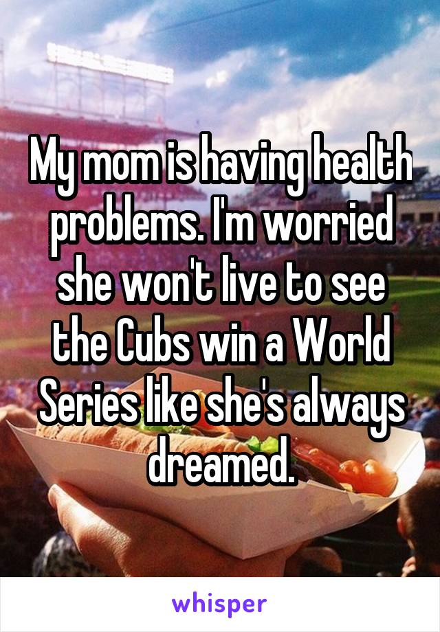 My mom is having health problems. I'm worried she won't live to see the Cubs win a World Series like she's always dreamed.