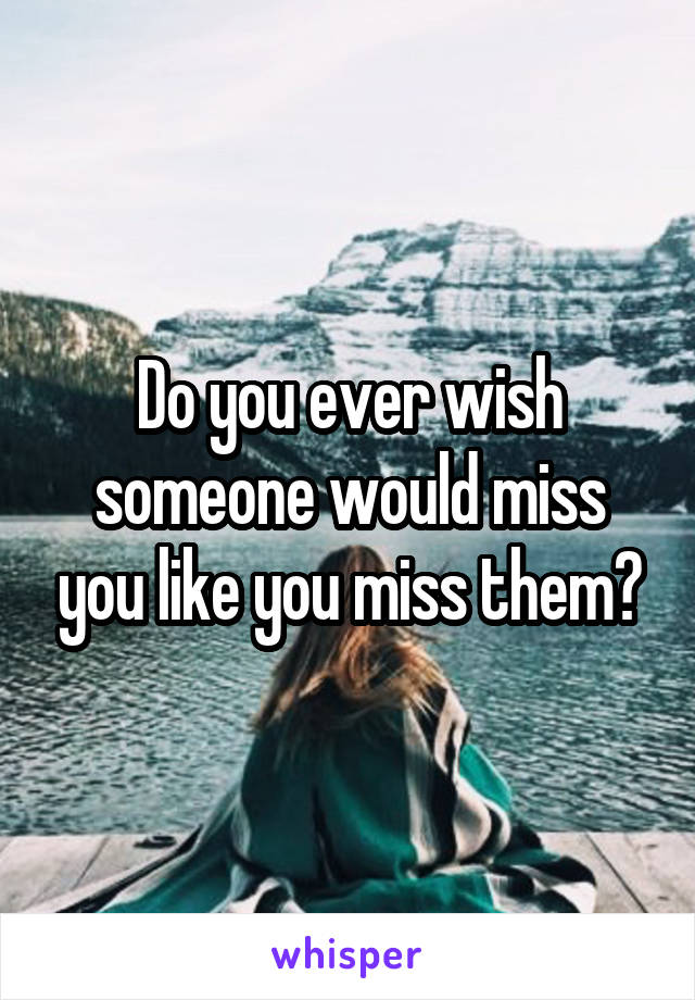 Do you ever wish someone would miss you like you miss them?