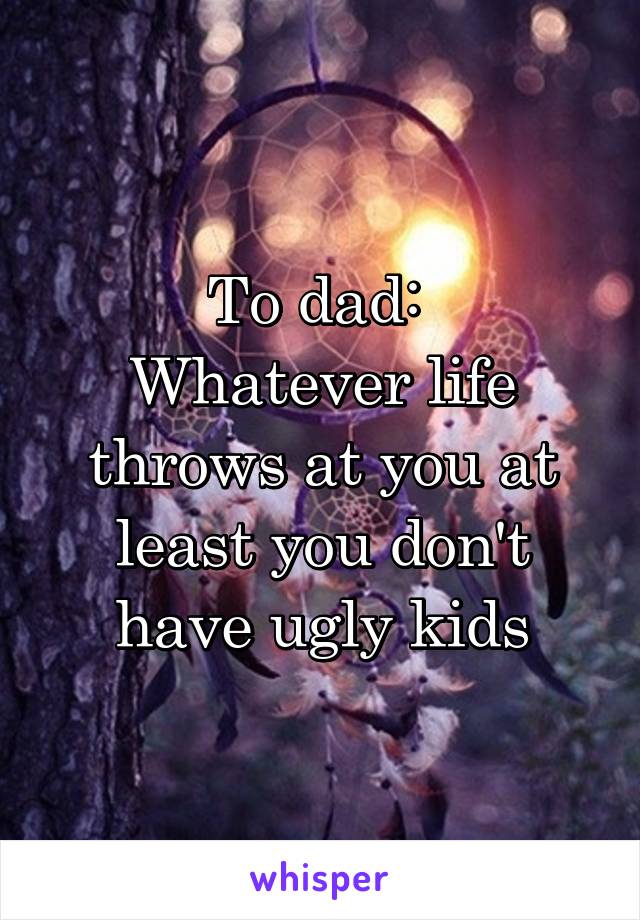 To dad: 
Whatever life throws at you at least you don't have ugly kids
