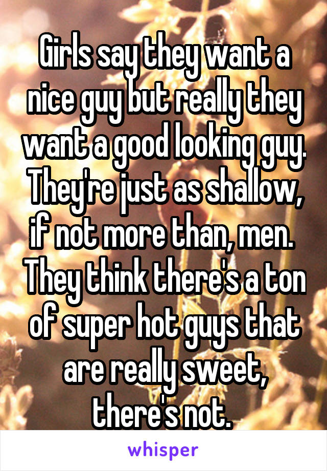 Girls say they want a nice guy but really they want a good looking guy. They're just as shallow, if not more than, men.  They think there's a ton of super hot guys that are really sweet, there's not. 