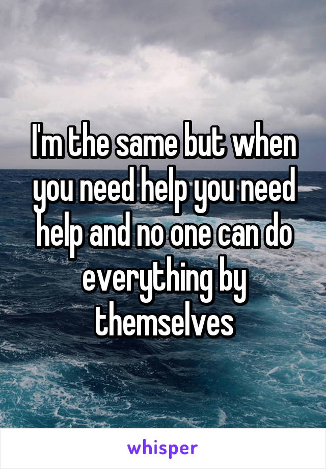 I'm the same but when you need help you need help and no one can do everything by themselves