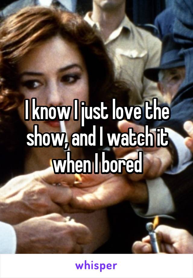 I know I just love the show, and I watch it when I bored