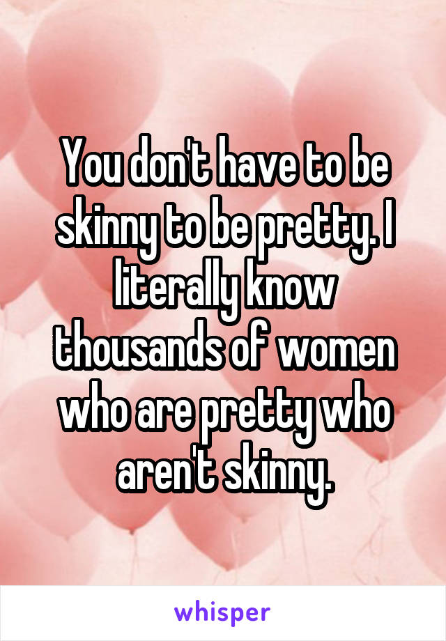 You don't have to be skinny to be pretty. I literally know thousands of women who are pretty who aren't skinny.