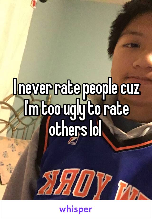 I never rate people cuz I'm too ugly to rate others lol 
