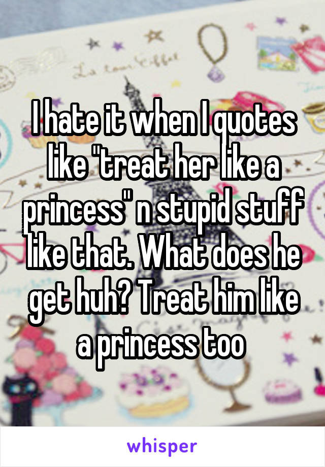 I hate it when I quotes like "treat her like a princess" n stupid stuff like that. What does he get huh? Treat him like a princess too 