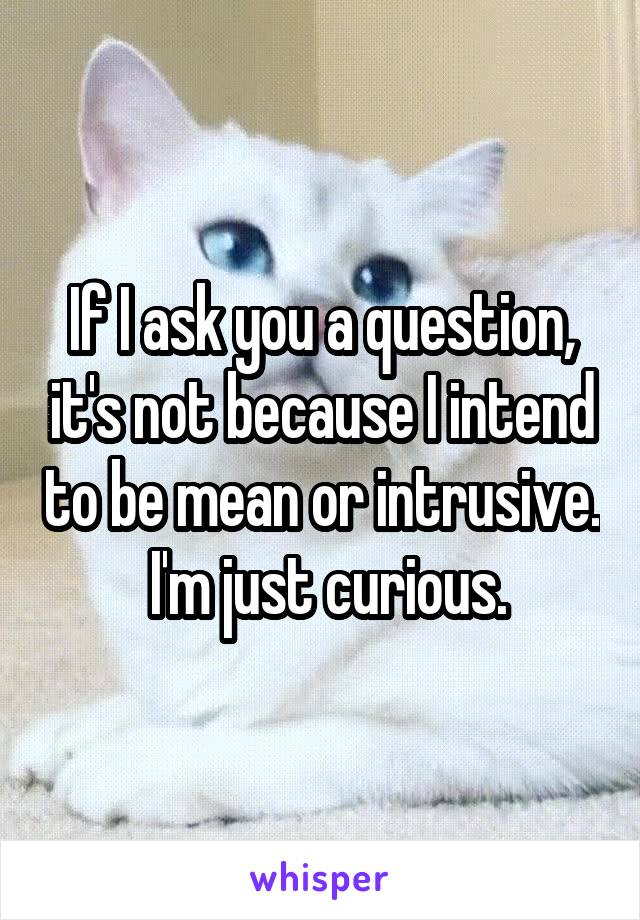 If I ask you a question, it's not because I intend to be mean or intrusive.  I'm just curious.