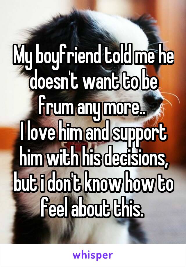 My boyfriend told me he doesn't want to be frum any more.. 
I love him and support him with his decisions, but i don't know how to feel about this. 