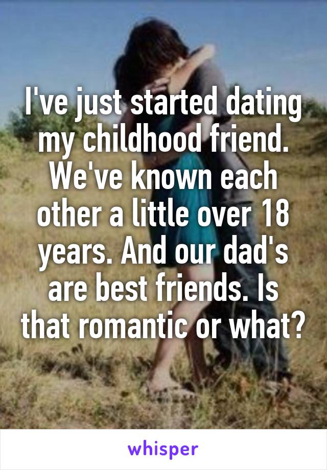 I've just started dating my childhood friend. We've known each other a little over 18 years. And our dad's are best friends. Is that romantic or what? 
