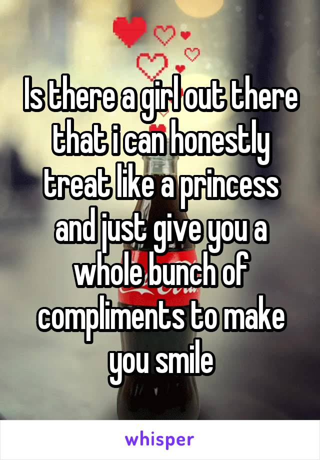 Is there a girl out there that i can honestly treat like a princess and just give you a whole bunch of compliments to make you smile