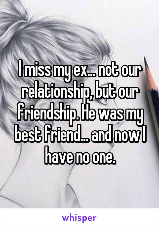 I miss my ex... not our relationship, but our friendship. He was my best friend... and now I have no one.