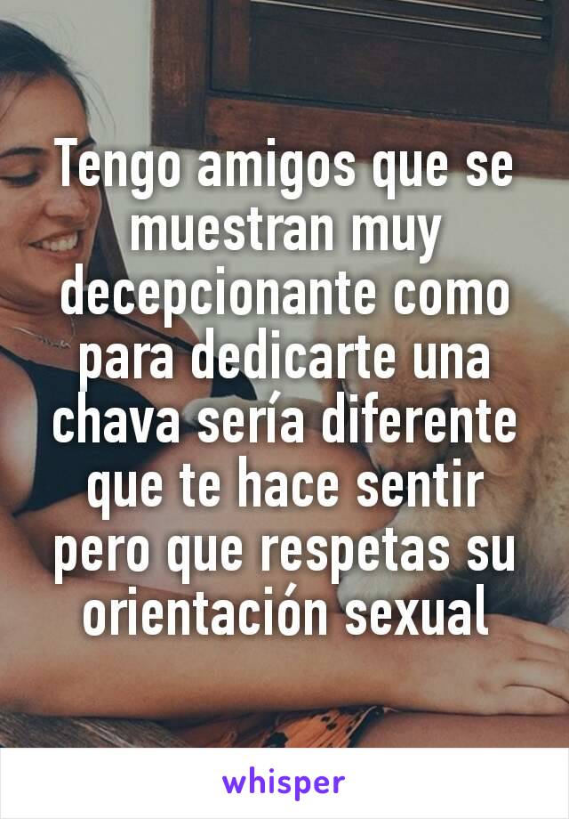 Tengo amigos que se muestran muy decepcionante como para dedicarte una chava sería diferente que te hace sentir pero que respetas su orientación sexual