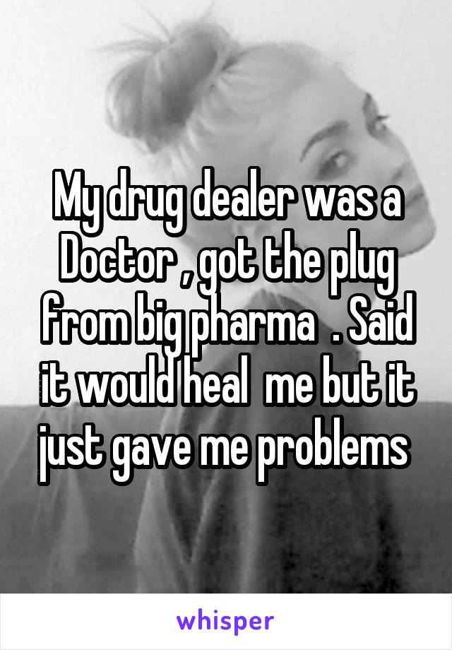 My drug dealer was a Doctor , got the plug from big pharma  . Said it would heal  me but it just gave me problems 