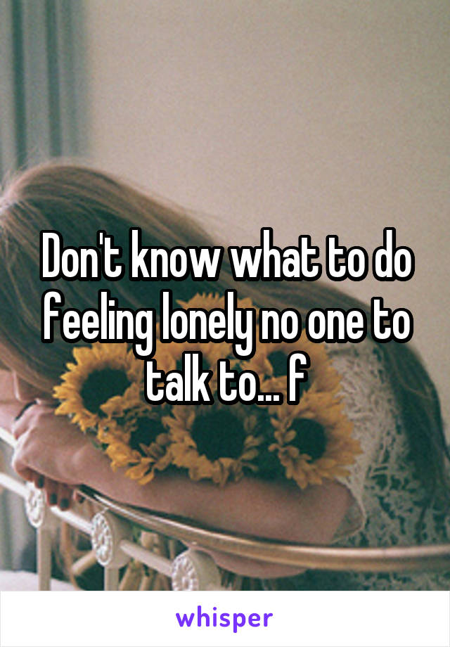 Don't know what to do feeling lonely no one to talk to... f