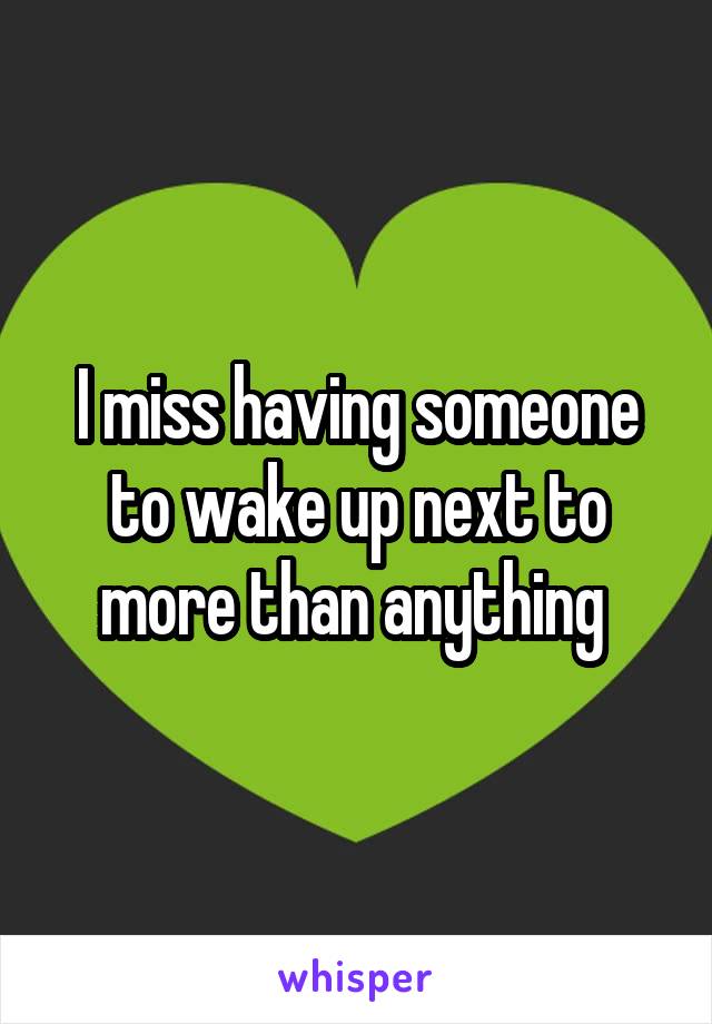 I miss having someone to wake up next to more than anything 