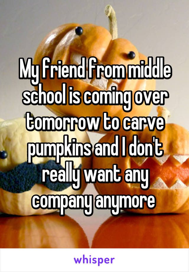 My friend from middle school is coming over tomorrow to carve pumpkins and I don't really want any company anymore 