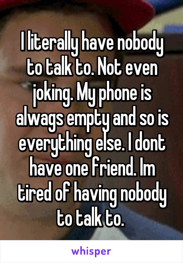 I literally have nobody to talk to. Not even joking. My phone is alwags empty and so is everything else. I dont have one friend. Im tired of having nobody to talk to. 