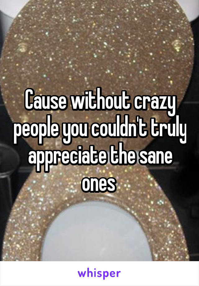 Cause without crazy people you couldn't truly appreciate the sane ones 