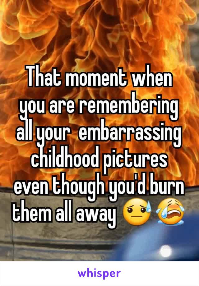 That moment when you are remembering  all your  embarrassing childhood pictures even though you'd burn them all away 😓😭