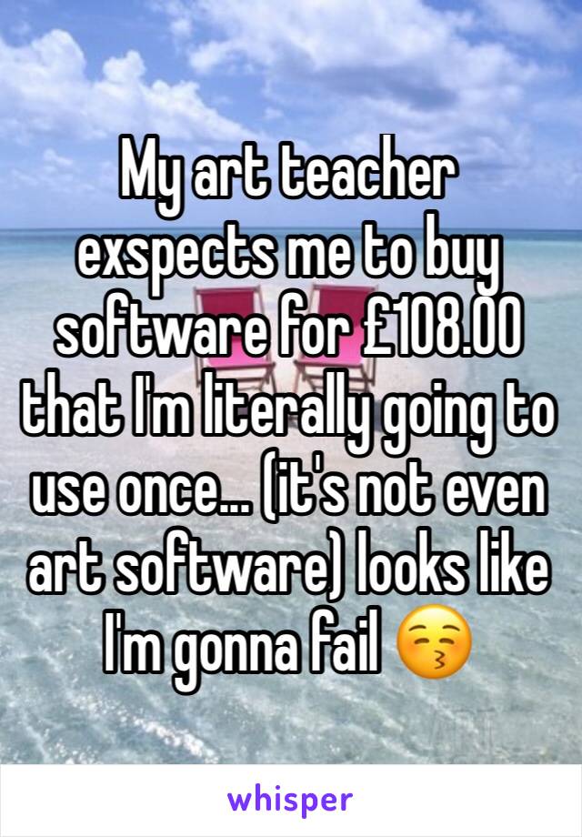 My art teacher exspects me to buy software for £108.00 that I'm literally going to use once... (it's not even art software) looks like I'm gonna fail 😚