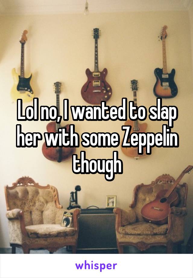 Lol no, I wanted to slap her with some Zeppelin though
