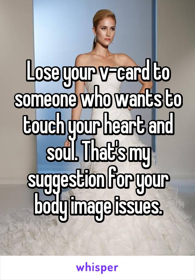 Lose your v-card to someone who wants to touch your heart and soul. That's my suggestion for your body image issues.