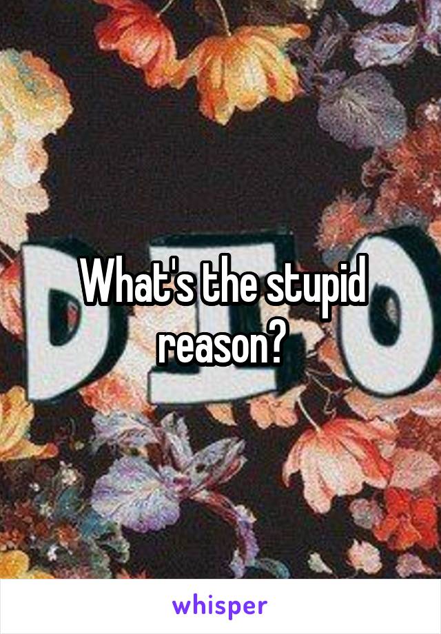 What's the stupid reason?